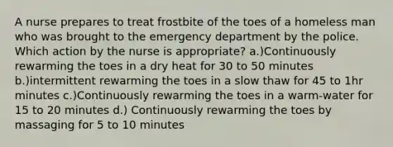 A nurse prepares to treat frostbite of the toes of a homeless man who was brought to the emergency department by the police. Which action by the nurse is appropriate? a.)Continuously rewarming the toes in a dry heat for 30 to 50 minutes b.)intermittent rewarming the toes in a slow thaw for 45 to 1hr minutes c.)Continuously rewarming the toes in a warm-water for 15 to 20 minutes d.) Continuously rewarming the toes by massaging for 5 to 10 minutes