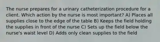 The nurse prepares for a urinary catheterization procedure for a client. Which action by the nurse is most important? A) Places all supplies close to the edge of the table B) Keeps the field holding the supplies in front of the nurse C) Sets up the field below the nurse's waist level D) Adds only clean supplies to the field