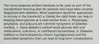 The nurse prepares written handouts to be used as part of the standardized teaching plan for patients who have been recently diagnosed with diabetes. What statement would be appropriate to include in the handouts? a. Eating the right foods can help in keeping blood glucose at a near-normal level. b. Polyphagia, polydipsia, and polyuria are common symptoms of diabetes mellitus. c. Some diabetics control blood glucose with oral medications, injections, or nutritional interventions. d. Diabetes mellitus is characterized by chronic hyperglycemia and the associated symptoms than can lead to long-term complications.