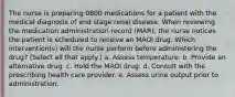 The nurse is preparing 0800 medications for a patient with the medical diagnosis of end stage renal disease. When reviewing the medication administration record (MAR), the nurse notices the patient is scheduled to receive an MAOI drug. Which intervention(s) will the nurse perform before administering the drug? (Select all that apply.) a. Assess temperature. b. Provide an alternative drug. c. Hold the MAOI drug. d. Consult with the prescribing health care provider. e. Assess urine output prior to administration.