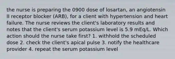 the nurse is preparing the 0900 dose of losartan, an angiotensin II receptor blocker (ARB), for a client with hypertension and heart failure. The nurse reviews the client's laboratory results and notes that the client's serum potassium level is 5.9 mEq/L. Which action should the nurse take first? 1. withhold the scheduled dose 2. check the client's apical pulse 3. notify the healthcare provider 4. repeat the serum potassium level