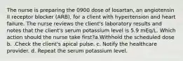 The nurse is preparing the 0900 dose of losartan, an angiotensin II receptor blocker (ARB), for a client with hypertension and heart failure. The nurse reviews the client's laboratory results and notes that the client's serum potassium level is 5.9 mEq/L. Which action should the nurse take first?a.Withhold the scheduled dose b. .Check the client's apical pulse. c. Notify the healthcare provider. d. Repeat the serum potassium level.