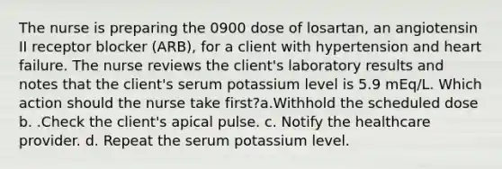 The nurse is preparing the 0900 dose of losartan, an angiotensin II receptor blocker (ARB), for a client with hypertension and heart failure. The nurse reviews the client's laboratory results and notes that the client's serum potassium level is 5.9 mEq/L. Which action should the nurse take first?a.Withhold the scheduled dose b. .Check the client's apical pulse. c. Notify the healthcare provider. d. Repeat the serum potassium level.