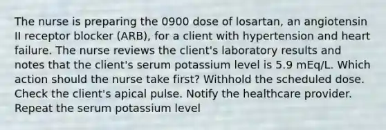 The nurse is preparing the 0900 dose of losartan, an angiotensin II receptor blocker (ARB), for a client with hypertension and heart failure. The nurse reviews the client's laboratory results and notes that the client's serum potassium level is 5.9 mEq/L. Which action should the nurse take first? Withhold the scheduled dose. Check the client's apical pulse. Notify the healthcare provider. Repeat the serum potassium level