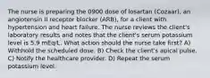 The nurse is preparing the 0900 dose of losartan (Cozaar), an angiotensin II receptor blocker (ARB), for a client with hypertension and heart failure. The nurse reviews the client's laboratory results and notes that the client's serum potassium level is 5.9 mEq/L. What action should the nurse take first? A) Withhold the scheduled dose. B) Check the client's apical pulse. C) Notify the healthcare provider. D) Repeat the serum potassium level.