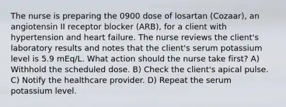 The nurse is preparing the 0900 dose of losartan (Cozaar), an angiotensin II receptor blocker (ARB), for a client with hypertension and heart failure. The nurse reviews the client's laboratory results and notes that the client's serum potassium level is 5.9 mEq/L. What action should the nurse take first? A) Withhold the scheduled dose. B) Check the client's apical pulse. C) Notify the healthcare provider. D) Repeat the serum potassium level.