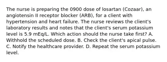 The nurse is preparing the 0900 dose of losartan (Cozaar), an angiotensin II receptor blocker (ARB), for a client with hypertension and heart failure. The nurse reviews the client's laboratory results and notes that the client's serum potassium level is 5.9 mEq/L. Which action should the nurse take first? A. Withhold the scheduled dose. B. Check the client's apical pulse. C. Notify the healthcare provider. D. Repeat the serum potassium level.