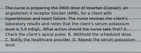 The nurse is preparing the 0900 dose of losartan (Cozaar), an angiotensin II receptor blocker (ARB), for a client with hypertension and heart failure. The nurse reviews the client's laboratory results and notes that the client's serum potassium level is 5.9 mEq/L. What action should the nurse take first? A. Check the client's apical pulse. B. Withhold the scheduled dose. C. Notify the healthcare provider. D. Repeat the serum potassium level.