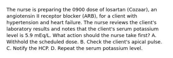 The nurse is preparing the 0900 dose of losartan (Cozaar), an angiotensin II receptor blocker (ARB), for a client with hypertension and heart failure. The nurse reviews the client's laboratory results and notes that the client's serum potassium level is 5.9 mEq/L. What action should the nurse take first? A. Withhold the scheduled dose. B. Check the client's apical pulse. C. Notify the HCP. D. Repeat the serum potassium level.