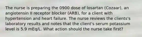 The nurse is preparing the 0900 dose of losartan (Cozaar), an angiotensin II receptor blocker (ARB), for a client with hypertension and heart failure. The nurse reviews the clients's laboratory results and notes that the client's serum potassium level is 5.9 mEq/L. What action should the nurse take first?