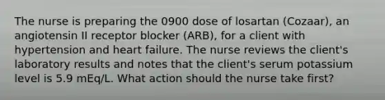 The nurse is preparing the 0900 dose of losartan (Cozaar), an angiotensin II receptor blocker (ARB), for a client with hypertension and heart failure. The nurse reviews the client's laboratory results and notes that the client's serum potassium level is 5.9 mEq/L. What action should the nurse take first?