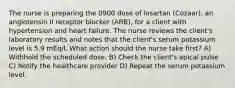 The nurse is preparing the 0900 dose of losartan (Cozaar), an angiotensin II receptor blocker (ARB), for a client with hypertension and heart failure. The nurse reviews the client's laboratory results and notes that the client's serum potassium level is 5.9 mEq/L What action should the nurse take first? A) Withhold the scheduled dose. B) Check the client's apical pulse C) Notify the healthcare provider D) Repeat the serum potassium level.