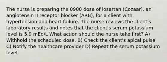 The nurse is preparing the 0900 dose of losartan (Cozaar), an angiotensin II receptor blocker (ARB), for a client with hypertension and heart failure. The nurse reviews the client's laboratory results and notes that the client's serum potassium level is 5.9 mEq/L What action should the nurse take first? A) Withhold the scheduled dose. B) Check the client's apical pulse C) Notify the healthcare provider D) Repeat the serum potassium level.