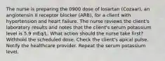 The nurse is preparing the 0900 dose of losartan (Cozaar), an angiotensin II receptor blocker (ARB), for a client with hypertension and heart failure. The nurse reviews the client's laboratory results and notes that the client's serum potassium level is 5.9 mEq/L. What action should the nurse take first? Withhold the scheduled dose. Check the client's apical pulse. Notify the healthcare provider. Repeat the serum potassium level.