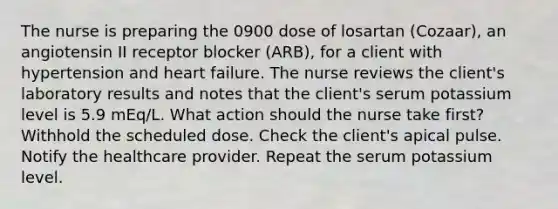 The nurse is preparing the 0900 dose of losartan (Cozaar), an angiotensin II receptor blocker (ARB), for a client with hypertension and heart failure. The nurse reviews the client's laboratory results and notes that the client's serum potassium level is 5.9 mEq/L. What action should the nurse take first? Withhold the scheduled dose. Check the client's apical pulse. Notify the healthcare provider. Repeat the serum potassium level.