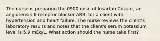 The nurse is preparing the 0900 dose of losartan Cozaar, an angiotensin II receptor blocker ARB, for a client with hypertension and heart failure. The nurse reviews the client's laboratory results and notes that the client's serum potassium level is 5.9 mEq/L. What action should the nurse take first?