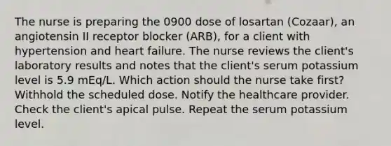 The nurse is preparing the 0900 dose of losartan (Cozaar), an angiotensin II receptor blocker (ARB), for a client with hypertension and heart failure. The nurse reviews the client's laboratory results and notes that the client's serum potassium level is 5.9 mEq/L. Which action should the nurse take first? Withhold the scheduled dose. Notify the healthcare provider. Check the client's apical pulse. Repeat the serum potassium level.