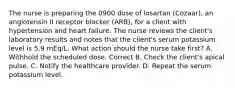 The nurse is preparing the 0900 dose of losartan (Cozaar), an angiotensin II receptor blocker (ARB), for a client with hypertension and heart failure. The nurse reviews the client's laboratory results and notes that the client's serum potassium level is 5.9 mEq/L. What action should the nurse take first? A. Withhold the scheduled dose. Correct B. Check the client's apical pulse. C. Notify the healthcare provider. D. Repeat the serum potassium level.