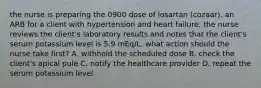 the nurse is preparing the 0900 dose of losartan (cozaar), an ARB for a client with hypertension and heart failure. the nurse reviews the client's laboratory results and notes that the client's serum potassium level is 5.9 mEq/L. what action should the nurse take first? A. withhold the scheduled dose B. check the client's apical pule C. notify the healthcare provider D. repeat the serum potassium level