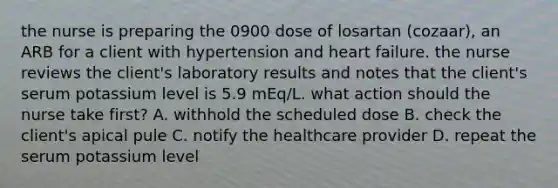 the nurse is preparing the 0900 dose of losartan (cozaar), an ARB for a client with hypertension and heart failure. the nurse reviews the client's laboratory results and notes that the client's serum potassium level is 5.9 mEq/L. what action should the nurse take first? A. withhold the scheduled dose B. check the client's apical pule C. notify the healthcare provider D. repeat the serum potassium level