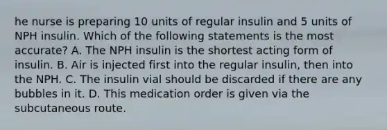 he nurse is preparing 10 units of regular insulin and 5 units of NPH insulin. Which of the following statements is the most accurate? A. The NPH insulin is the shortest acting form of insulin. B. Air is injected first into the regular insulin, then into the NPH. C. The insulin vial should be discarded if there are any bubbles in it. D. This medication order is given via the subcutaneous route.