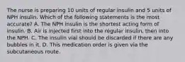 The nurse is preparing 10 units of regular insulin and 5 units of NPH insulin. Which of the following statements is the most accurate? A. The NPH insulin is the shortest acting form of insulin. B. Air is injected first into the regular insulin, then into the NPH. C. The insulin vial should be discarded if there are any bubbles in it. D. This medication order is given via the subcutaneous route.