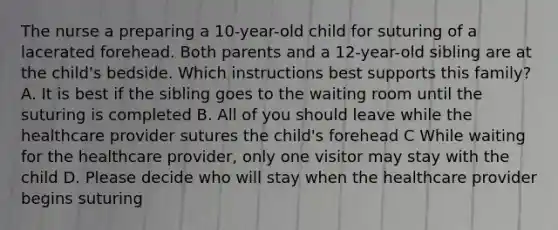 The nurse a preparing a 10-year-old child for suturing of a lacerated forehead. Both parents and a 12-year-old sibling are at the child's bedside. Which instructions best supports this family? A. It is best if the sibling goes to the waiting room until the suturing is completed B. All of you should leave while the healthcare provider sutures the child's forehead C While waiting for the healthcare provider, only one visitor may stay with the child D. Please decide who will stay when the healthcare provider begins suturing