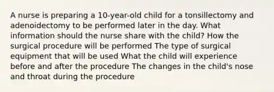 A nurse is preparing a 10-year-old child for a tonsillectomy and adenoidectomy to be performed later in the day. What information should the nurse share with the child? How the surgical procedure will be performed The type of surgical equipment that will be used What the child will experience before and after the procedure The changes in the child's nose and throat during the procedure