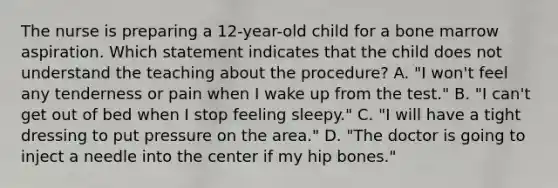 The nurse is preparing a 12-year-old child for a bone marrow aspiration. Which statement indicates that the child does not understand the teaching about the procedure? A. "I won't feel any tenderness or pain when I wake up from the test." B. "I can't get out of bed when I stop feeling sleepy." C. "I will have a tight dressing to put pressure on the area." D. "The doctor is going to inject a needle into the center if my hip bones."