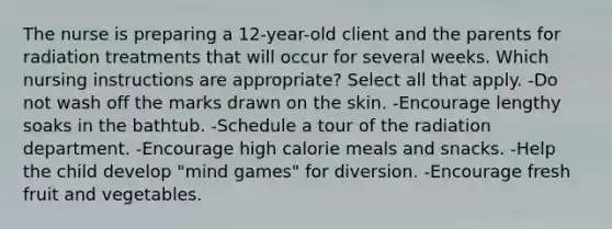 The nurse is preparing a 12-year-old client and the parents for radiation treatments that will occur for several weeks. Which nursing instructions are appropriate? Select all that apply. -Do not wash off the marks drawn on the skin. -Encourage lengthy soaks in the bathtub. -Schedule a tour of the radiation department. -Encourage high calorie meals and snacks. -Help the child develop "mind games" for diversion. -Encourage fresh fruit and vegetables.