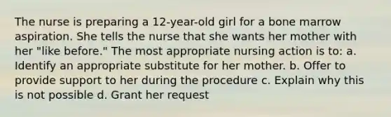 The nurse is preparing a 12-year-old girl for a bone marrow aspiration. She tells the nurse that she wants her mother with her "like before." The most appropriate nursing action is to: a. Identify an appropriate substitute for her mother. b. Offer to provide support to her during the procedure c. Explain why this is not possible d. Grant her request