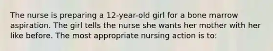 The nurse is preparing a 12-year-old girl for a bone marrow aspiration. The girl tells the nurse she wants her mother with her like before. The most appropriate nursing action is to: