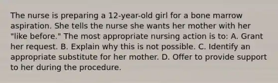 The nurse is preparing a 12-year-old girl for a bone marrow aspiration. She tells the nurse she wants her mother with her "like before." The most appropriate nursing action is to: A. Grant her request. B. Explain why this is not possible. C. Identify an appropriate substitute for her mother. D. Offer to provide support to her during the procedure.