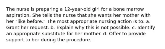 The nurse is preparing a 12-year-old girl for a bone marrow aspiration. She tells the nurse that she wants her mother with her "like before." The most appropriate nursing action is to: a. Grant her request. b. Explain why this is not possible. c. Identify an appropriate substitute for her mother. d. Offer to provide support to her during the procedure.