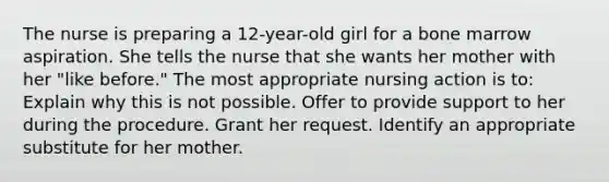 The nurse is preparing a 12-year-old girl for a bone marrow aspiration. She tells the nurse that she wants her mother with her "like before." The most appropriate nursing action is to: Explain why this is not possible. Offer to provide support to her during the procedure. Grant her request. Identify an appropriate substitute for her mother.