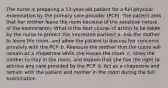 The nurse is preparing a 13-year-old patient for a full physical examination by the primary care provider (PCP). The patient asks that her mother leave the room because of the sensitive nature of the examination. What is the best course of action to be taken by the nurse to protect the interested parties? a. Ask the mother to leave the room, and allow the patient to discuss her concerns privately with the PCP. b. Reassure the mother that the nurse will remain as a chaperone while she leaves the room. c. Allow the mother to stay in the room, and explain that she has the right to witness any care provided by the PCP. d. Act as a chaperone and remain with the patient and mother in the room during the full examination.