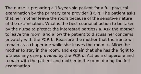 The nurse is preparing a 13-year-old patient for a full physical examination by the primary care provider (PCP). The patient asks that her mother leave the room because of the sensitive nature of the examination. What is the best course of action to be taken by the nurse to protect the interested parties? a. Ask the mother to leave the room, and allow the patient to discuss her concerns privately with the PCP. b. Reassure the mother that the nurse will remain as a chaperone while she leaves the room. c. Allow the mother to stay in the room, and explain that she has the right to witness any care provided by the PCP. d. Act as a chaperone and remain with the patient and mother in the room during the full examination.