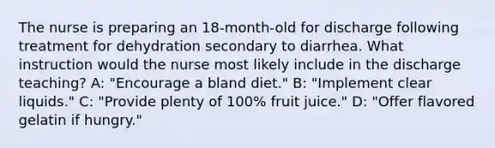 The nurse is preparing an 18-month-old for discharge following treatment for dehydration secondary to diarrhea. What instruction would the nurse most likely include in the discharge teaching? A: "Encourage a bland diet." B: "Implement clear liquids." C: "Provide plenty of 100% fruit juice." D: "Offer flavored gelatin if hungry."