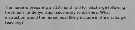 The nurse is preparing an 18-month-old for discharge following treatment for dehydration secondary to diarrhea. What instruction would the nurse most likely include in the discharge teaching?