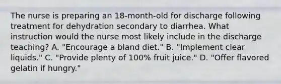 The nurse is preparing an 18-month-old for discharge following treatment for dehydration secondary to diarrhea. What instruction would the nurse most likely include in the discharge teaching? A. "Encourage a bland diet." B. "Implement clear liquids." C. "Provide plenty of 100% fruit juice." D. "Offer flavored gelatin if hungry."