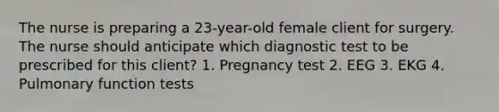 The nurse is preparing a 23-year-old female client for surgery. The nurse should anticipate which diagnostic test to be prescribed for this client? 1. Pregnancy test 2. EEG 3. EKG 4. Pulmonary function tests