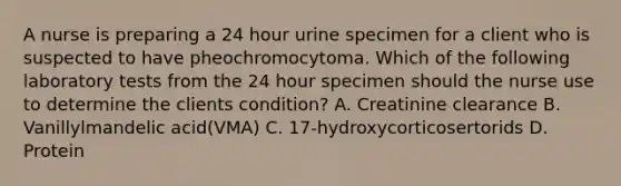 A nurse is preparing a 24 hour urine specimen for a client who is suspected to have pheochromocytoma. Which of the following laboratory tests from the 24 hour specimen should the nurse use to determine the clients condition? A. Creatinine clearance B. Vanillylmandelic acid(VMA) C. 17-hydroxycorticosertorids D. Protein