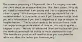 The nurse is preparing a 25-year-old client for surgery and asks the client about an advance directive. The client states, "Why do you need to know that? I am young and this is supposed to be a minor surgery." Which response would be appropriate for the nurse to make? "It is required to ask if you have one and provide you with information if you don't, regardless of age or reason for hospitalization." "The hospital needs to be sure you have made the proper arrangements ahead of time in case anything was to happen to you." "Having an advanced directive in place will give the medical personnel the ability to make decisions for you." "The healthcare provider will need to have you complete the advanced directive before you have surgery."