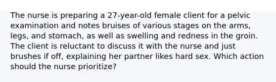 The nurse is preparing a 27-year-old female client for a pelvic examination and notes bruises of various stages on the arms, legs, and stomach, as well as swelling and redness in the groin. The client is reluctant to discuss it with the nurse and just brushes if off, explaining her partner likes hard sex. Which action should the nurse prioritize?