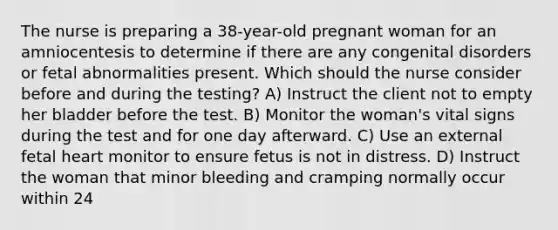 The nurse is preparing a 38-year-old pregnant woman for an amniocentesis to determine if there are any congenital disorders or fetal abnormalities present. Which should the nurse consider before and during the testing? A) Instruct the client not to empty her bladder before the test. B) Monitor the woman's vital signs during the test and for one day afterward. C) Use an external fetal heart monitor to ensure fetus is not in distress. D) Instruct the woman that minor bleeding and cramping normally occur within 24