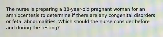 The nurse is preparing a 38-year-old pregnant woman for an amniocentesis to determine if there are any congenital disorders or fetal abnormalities. Which should the nurse consider before and during the testing?