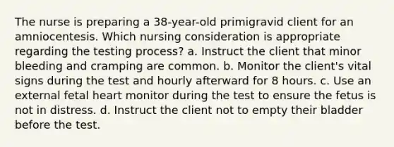 The nurse is preparing a 38-year-old primigravid client for an amniocentesis. Which nursing consideration is appropriate regarding the testing process? a. Instruct the client that minor bleeding and cramping are common. b. Monitor the client's vital signs during the test and hourly afterward for 8 hours. c. Use an external fetal heart monitor during the test to ensure the fetus is not in distress. d. Instruct the client not to empty their bladder before the test.