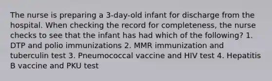 The nurse is preparing a 3-day-old infant for discharge from the hospital. When checking the record for completeness, the nurse checks to see that the infant has had which of the following? 1. DTP and polio immunizations 2. MMR immunization and tuberculin test 3. Pneumococcal vaccine and HIV test 4. Hepatitis B vaccine and PKU test