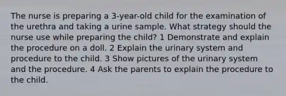 The nurse is preparing a 3-year-old child for the examination of the urethra and taking a urine sample. What strategy should the nurse use while preparing the child? 1 Demonstrate and explain the procedure on a doll. 2 Explain the urinary system and procedure to the child. 3 Show pictures of the urinary system and the procedure. 4 Ask the parents to explain the procedure to the child.