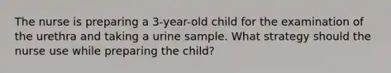 The nurse is preparing a 3-year-old child for the examination of the urethra and taking a urine sample. What strategy should the nurse use while preparing the child?